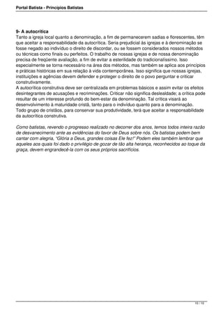 Portal Batista - Princípios Batistas




9- A autocrítica
Tanto a igreja local quanto a denominação, a fim de permanecerem sadias e florescentes, têm
que aceitar a responsabilidade da autocrítica. Seria prejudicial às igrejas e à denominação se
fosse negado ao indivíduo o direito de discordar, ou se fossem considerados nossos métodos
ou técnicas como finais ou perfeitos. O trabalho de nossas igrejas e de nossa denominação
precisa de freqüente avaliação, a fim de evitar a esterilidade do tradicionalíssimo. Isso
especialmente se torna necessário na área dos métodos, mas também se aplica aos princípios
e práticas históricas em sua relação à vida contemporânea. Isso significa que nossas igrejas,
instituições e agências devem defender e proteger o direito de o povo perguntar e criticar
construtivamente.
A autocrítica construtiva deve ser centralizada em problemas básicos e assim evitar os efeitos
desintegrantes de acusações e recriminações. Criticar não significa deslealdade; a crítica pode
resultar de um interesse profundo do bem-estar da denominação. Tal crítica visará ao
desenvolvimento à maturidade cristã, tanto para o indivíduo quanto para a denominação.
Todo grupo de cristãos, para conservar sua produtividade, terá que aceitar a responsabilidade
da autocrítica construtiva.

Como batistas, revendo o progresso realizado no decorrer dos anos, temos todos inteira razão
de desvanecimento ante as evidências do favor de Deus sobre nós. Os batistas podem bem
cantar com alegria, “Glória a Deus, grandes coisas Ele fez!” Podem eles também lembrar que
aqueles aos quais foi dado o privilégio de gozar de tão alta herança, reconhecidos ao toque da
graça, devem engrandecê-la com os seus próprios sacrifícios.




                                                                                         10 / 10
 