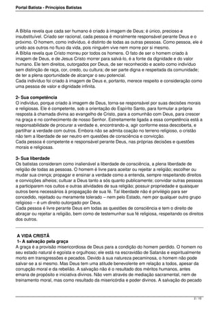Portal Batista - Princípios Batistas




A Bíblia revela que cada ser humano é criado à imagem de Deus; é único, precioso e
insubstituível. Criado ser racional, cada pessoa é moralmente responsável perante Deus e o
próximo. O homem, como indivíduo, é distinto de todas as outras pessoas. Como pessoa, ele é
unido aos outros no fluxo da vida, pois ninguém vive nem morre por si mesmo.
A Bíblia revela que Cristo morreu por todos os homens. O fato de ser o homem criado à
imagem de Deus, e de Jesus Cristo morrer para salvá-lo, é a fonte da dignidade e do valor
humano. Ele tem direitos, outorgados por Deus, de ser reconhecido e aceito como indivíduo
sem distinção de raça, cor, credo, ou cultura; de ser parte digna e respeitada da comunidade;
de ter a plena oportunidade de alcançar o seu potencial.
Cada indivíduo foi criado à imagem de Deus e, portanto, merece respeito e consideração como
uma pessoa de valor e dignidade infinita.

2- Sua competência
O indivíduo, porque criado à imagem de Deus, torna-se responsável por suas decisões morais
e religiosas. Ele é competente, sob a orientação do Espírito Santo, para formular a própria
resposta à chamada divina ao evangelho de Cristo, para a comunhão com Deus, para crescer
na graça e no conhecimento de nosso Senhor. Estreitamente ligada a essa competência está a
responsabilidade de procurar a verdade e, encontrando-a, agir conforme essa descoberta, e
partilhar a verdade com outros. Embora não se admita coação no terreno religioso, o cristão
não tem a liberdade de ser neutro em questões de consciência e convicção.
Cada pessoa é competente e responsável perante Deus, nas próprias decisões e questões
morais e religiosas.

3- Sua liberdade
Os batistas consideram como inalienável a liberdade de consciência, a plena liberdade de
religião de todas as pessoas. O homem é livre para aceitar ou rejeitar a religião; escolher ou
mudar sua crença; propagar e ensinar a verdade como a entenda, sempre respeitando direitos
e convicções alheios; cultuar a Deus tanto a sós quanto publicamente; convidar outras pessoas
a participarem nos cultos e outras atividades de sua religião; possuir propriedade e quaisquer
outros bens necessários à propagação de sua fé. Tal liberdade não é privilégio para ser
concedido, rejeitado ou meramente tolerado – nem pelo Estado, nem por qualquer outro grupo
religioso – é um direito outorgado por Deus.
Cada pessoa é livre perante Deus em todas as questões de consciência e tem o direito de
abraçar ou rejeitar a religião, bem como de testemunhar sua fé religiosa, respeitando os direitos
dos outros.
 

 A VIDA CRISTÃ
 1- A salvação pela graça
A graça é a provisão misericordiosa de Deus para a condição do homem perdido. O homem no
seu estado natural é egoísta e orgulhoso; ele está na escravidão de Satanás e espiritualmente
morto em transgressões e pecados. Devido à sua natureza pecaminosa, o homem não pode
salvar-se a si mesmo. Mas Deus tem uma atitude benevolente em relação a todos, apesar da
corrupção moral e da rebelião. A salvação não é o resultado dos méritos humanos, antes
emana de propósito e iniciativa divinos. Não vem através de mediação sacramental, nem de
treinamento moral, mas como resultado da misericórdia e poder divinos. A salvação do pecado



                                                                                            2 / 10
 