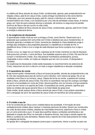 Portal Batista - Princípios Batistas




é a dádiva de Deus através de Jesus Cristo, condicionada, apenas, pelo arrependimento em
relação a Deus, pela fé em Jesus Cristo, e pela entrega incondicional a Ele como Senhor.
A Salvação, que vem através da graça, pela fé, coloca o indivíduo em união vital e
transformadora com Cristo, e se caracteriza por uma vida de santidade e boas obras. A mesma
graça, por meio da qual a pessoa alcança a salvação, dá certeza e a segurança do perdão
contínuo de Deus e de seu auxílio na vida cristã.
A salvação é dádiva de Deus através de Jesus Cristo, condicionada, apenas, pela fé em Cristo
e rendição à soberania divina.

2- As exigências do discipulado
O aprendizado cristão inicia-se com a entrega a Cristo, como Senhor. Desenvolve-se à
proporção que a pessoa tem comunhão com Cristo e obedece aos seus mandamentos. O
discípulo aprende a verdade em Cristo, somente por obedecê-la. Essa obediência exige a
entrega das ambições e dos propósitos pessoais e a obediência à vontade do Pai. A
obediência levou Cristo à cruz e exige de cada discípulo que tome a própria cruz e siga a
Cristo.
O levar a cruz, ou negar-se a si mesmo, expressa-se de muitas maneiras na vida do discípulo.
Este procurará, primeiro, o reino de Deus. Sua lealdade suprema será a Cristo. Ele será fiel em
cumprir o mandamento cristão. Sua vida pessoal manifestará autodisciplina, pureza,
integridade e amor cristão, em todas as relações que tem com os outros. O discipulado é
completo.
As exigências do discipulado cristão estão baseadas no reconhecimento da soberania de
Cristo, relacionam-se com a vida em um todo e exigem obediência e devoção completas.

3- O sacerdócio do crente
Cada homem pode ir diretamente a Deus em busca de perdão, através do arrependimento e da
fé. Ele não necessita para isso de nenhum outro indivíduo, nem mesmo da igreja. Há um só
mediador entre Deus e os homens, Jesus. Depois de tornar-se crente, a pessoa tem acesso
direto a Deus, através de Jesus Cristo. Ela entra no sacerdócio real que lhe outorga o privilégio
de servir a humanidade em nome de Cristo. Deverá partilhar com os homens a fé que acalenta
e servi-los em nome e no espírito de Cristo. O sacerdócio do crente, portanto, significa que
todos os cristãos são iguais perante Deus e na fraternidade da igreja local.
Cada cristão, tendo acesso direto a Deus através de Jesus Cristo, é seu próprio sacerdote e
tem a obrigação de servir de sacerdote de Jesus Cristo em benefício de outras pessoas.




4- O cristão e seu lar
O lar foi constituído por Deus como unidade básica da sociedade. A formação de lares
verdadeiramente cristãos deve merecer o interesse particular de todos. Devem ser constituídos
da união de dois seres cristãos, dotados de maturidade emocional, espiritual e física e unidos
por um amor profundo e puro. O casal deve partilhar ideais e ambições semelhantes e ser
dedicado à criação dos filhos na instrução e disciplina divinas. Isso exige o estudo regular da
Bíblia e a prática do culto doméstico. Nesses lares o espírito de Cristo está presente em todas
as relações da família.
As igrejas têm a obrigação de preparar jovens para o casamento, treinar e auxiliar os pais nas



                                                                                            3 / 10
 