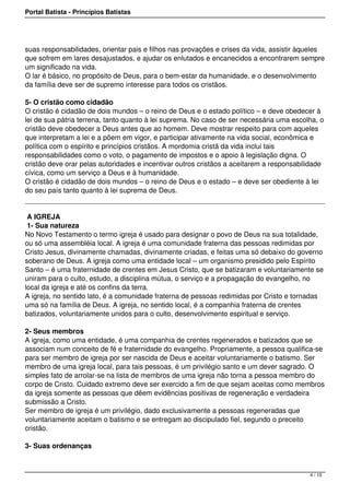 Portal Batista - Princípios Batistas




suas responsabilidades, orientar pais e filhos nas provações e crises da vida, assistir àqueles
que sofrem em lares desajustados, e ajudar os enlutados e encanecidos a encontrarem sempre
um significado na vida.
O lar é básico, no propósito de Deus, para o bem-estar da humanidade, e o desenvolvimento
da família deve ser de supremo interesse para todos os cristãos.

5- O cristão como cidadão
O cristão é cidadão de dois mundos – o reino de Deus e o estado político – e deve obedecer à
lei de sua pátria terrena, tanto quanto à lei suprema. No caso de ser necessária uma escolha, o
cristão deve obedecer a Deus antes que ao homem. Deve mostrar respeito para com aqueles
que interpretam a lei e a põem em vigor, e participar ativamente na vida social, econômica e
política com o espírito e princípios cristãos. A mordomia cristã da vida inclui tais
responsabilidades como o voto, o pagamento de impostos e o apoio à legislação digna. O
cristão deve orar pelas autoridades e incentivar outros cristãos a aceitarem a responsabilidade
cívica, como um serviço a Deus e à humanidade.
O cristão é cidadão de dois mundos – o reino de Deus e o estado – e deve ser obediente à lei
do seu país tanto quanto à lei suprema de Deus.
 

 A IGREJA
 1- Sua natureza
No Novo Testamento o termo igreja é usado para designar o povo de Deus na sua totalidade,
ou só uma assembléia local. A igreja é uma comunidade fraterna das pessoas redimidas por
Cristo Jesus, divinamente chamadas, divinamente criadas, e feitas uma só debaixo do governo
soberano de Deus. A igreja como uma entidade local – um organismo presidido pelo Espírito
Santo – é uma fraternidade de crentes em Jesus Cristo, que se batizaram e voluntariamente se
uniram para o culto, estudo, a disciplina mútua, o serviço e a propagação do evangelho, no
local da igreja e até os confins da terra.
A igreja, no sentido lato, é a comunidade fraterna de pessoas redimidas por Cristo e tornadas
uma só na família de Deus. A igreja, no sentido local, é a companhia fraterna de crentes
batizados, voluntariamente unidos para o culto, desenvolvimento espiritual e serviço.

2- Seus membros
A igreja, como uma entidade, é uma companhia de crentes regenerados e batizados que se
associam num conceito de fé e fraternidade do evangelho. Propriamente, a pessoa qualifica-se
para ser membro de igreja por ser nascida de Deus e aceitar voluntariamente o batismo. Ser
membro de uma igreja local, para tais pessoas, é um privilégio santo e um dever sagrado. O
simples fato de arrolar-se na lista de membros de uma igreja não torna a pessoa membro do
corpo de Cristo. Cuidado extremo deve ser exercido a fim de que sejam aceitas como membros
da igreja somente as pessoas que dêem evidências positivas de regeneração e verdadeira
submissão a Cristo.
Ser membro de igreja é um privilégio, dado exclusivamente a pessoas regeneradas que
voluntariamente aceitam o batismo e se entregam ao discipulado fiel, segundo o preceito
cristão.

3- Suas ordenanças



                                                                                          4 / 10
 