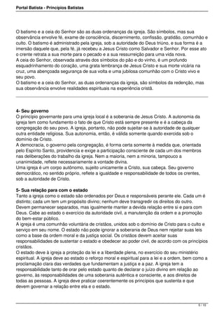 Portal Batista - Princípios Batistas




O batismo e a ceia do Senhor são as duas ordenanças da igreja. São símbolos, mas sua
observância envolve fé, exame de consciência, discernimento, confissão, gratidão, comunhão e
culto. O batismo é administrado pela igreja, sob a autoridade do Deus triúno, e sua forma é a
imersão daquele que, pela fé, já recebeu a Jesus Cristo como Salvador e Senhor. Por esse ato
o crente retrata a sua morte para o pecado e a sua ressurreição para uma vida nova.
A ceia do Senhor, observada através dos símbolos do pão e do vinho, é um profundo
esquadrinhamento do coração, uma grata lembrança de Jesus Cristo e sua morte vicária na
cruz, uma abençoada segurança de sua volta e uma jubilosa comunhão com o Cristo vivo e
seu povo.
O batismo e a ceia do Senhor, as duas ordenanças da igreja, são símbolos da redenção, mas
sua observância envolve realidades espirituais na experiência cristã.




4- Seu governo
O princípio governante para uma igreja local é a soberania de Jesus Cristo. A autonomia da
igreja tem como fundamento o fato de que Cristo está sempre presente e é a cabeça da
congregação do seu povo. A igreja, portanto, não pode sujeitar-se à autoridade de qualquer
outra entidade religiosa. Sua autonomia, então, é válida somente quando exercida sob o
domínio de Cristo.
A democracia, o governo pela congregação, é forma certa somente à medida que, orientada
pelo Espírito Santo, providencia e exige a participação consciente de cada um dos membros
nas deliberações do trabalho da igreja. Nem a maioria, nem a minoria, tampouco a
unanimidade, reflete necessariamente a vontade divina.
Uma igreja é um corpo autônomo, sujeito unicamente a Cristo, sua cabeça. Seu governo
democrático, no sentido próprio, reflete a igualdade e responsabilidade de todos os crentes,
sob a autoridade de Cristo.

5- Sua relação para com o estado
Tanto a igreja como o estado são ordenados por Deus e responsáveis perante ele. Cada um é
distinto; cada um tem um propósito divino; nenhum deve transgredir os direitos do outro.
Devem permanecer separados, mas igualmente manter a devida relação entre si e para com
Deus. Cabe ao estado o exercício da autoridade civil, a manutenção da ordem e a promoção
do bem-estar público.
A igreja é uma comunhão voluntária de cristãos, unidos sob o domínio de Cristo para o culto e
serviço em seu nome. O estado não pode ignorar a soberania de Deus nem rejeitar suas leis
como a base da ordem moral e da justiça social. Os cristãos devem aceitar suas
responsabilidades de sustentar o estado e obedecer ao poder civil, de acordo com os princípios
cristãos.
O estado deve à igreja a proteção da lei e a liberdade plena, no exercício do seu ministério
espiritual. A igreja deve ao estado o reforço moral e espiritual para a lei e a ordem, bem como a
proclamação clara das verdades que fundamentam a justiça e a paz. A igreja tem a
responsabilidade tanto de orar pelo estado quanto de declarar o juízo divino em relação ao
governo, às responsabilidades de uma soberania autêntica e consciente, e aos direitos de
todas as pessoas. A igreja deve praticar coerentemente os princípios que sustenta e que
devem governar a relação entre ela e o estado.



                                                                                            5 / 10
 