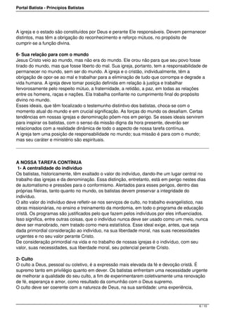 Portal Batista - Princípios Batistas




A igreja e o estado são constituídos por Deus e perante Ele responsáveis. Devem permanecer
distintos, mas têm a obrigação do reconhecimento e reforço mútuos, no propósito de
cumprir-se a função divina.

6- Sua relação para com o mundo
Jesus Cristo veio ao mundo, mas não era do mundo. Ele orou não para que seu povo fosse
tirado do mundo, mas que fosse liberto do mal. Sua igreja, portanto, tem a responsabilidade de
permanecer no mundo, sem ser do mundo. A igreja e o cristão, individualmente, têm a
obrigação de opor-se ao mal e trabalhar para a eliminação de tudo que corrompa e degrade a
vida humana. A igreja deve tomar posição definida em relação à justiça e trabalhar
fervorosamente pelo respeito mútuo, a fraternidade, a retidão, a paz, em todas as relações
entre os homens, raças e nações. Ela trabalha confiante no cumprimento final do propósito
divino no mundo.
Esses ideais, que têm focalizado o testemunho distintivo dos batistas, choca-se com o
momento atual do mundo e em crucial significação. As forças do mundo os desafiam. Certas
tendências em nossas igrejas e denominação põem-nos em perigo. Se esses ideais servirem
para inspirar os batistas, com o senso da missão digna da hora presente, deverão ser
relacionados com a realidade dinâmica de todo o aspecto de nossa tarefa contínua.
A igreja tem uma posição de responsabilidade no mundo; sua missão é para com o mundo;
mas seu caráter e ministério são espirituais.




A NOSSA TAREFA CONTÍNUA
 1- A centralidade do indivíduo
Os batistas, historicamente, têm exaltado o valor do indivíduo, dando-lhe um lugar central no
trabalho das igrejas e da denominação. Essa distinção, entretanto, está em perigo nestes dias
de automatismo e pressões para o conformismo. Alertados para esses perigos, dentro das
próprias fileiras, tanto quanto no mundo, os batistas devem preservar a integridade do
indivíduo.
O alto valor do indivíduo deve refletir-se nos serviços de culto, no trabalho evangelístico, nas
obras missionárias, no ensino e treinamento da mordomia, em todo o programa de educação
cristã. Os programas são justificados pelo que fazem pelos indivíduos por eles influenciados.
Isso significa, entre outras coisas, que o indivíduo nunca deve ser usado como um meio, nunca
deve ser manobrado, nem tratado como mera estatística. Esse ideal exige, antes, que seja
dada primordial consideração ao indivíduo, na sua liberdade moral, nas suas necessidades
urgentes e no seu valor perante Cristo.
De consideração primordial na vida e no trabalho de nossas igrejas é o indivíduo, com seu
valor, suas necessidades, sua liberdade moral, seu potencial perante Cristo.

2- Culto
O culto a Deus, pessoal ou coletivo, é a expressão mais elevada da fé e devoção cristã. É
supremo tanto em privilégio quanto em dever. Os batistas enfrentam uma necessidade urgente
de melhorar a qualidade do seu culto, a fim de experimentarem coletivamente uma renovação
de fé, esperança e amor, como resultado da comunhão com o Deus supremo.
O culto deve ser coerente com a natureza de Deus, na sua santidade: uma experiência,



                                                                                           6 / 10
 
