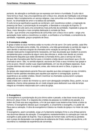 Portal Batista - Princípios Batistas




portanto, de adoração e confissão que se expressa com temor e humildade. O culto não é
mera forma e ritual, mas uma experiência com o Deus vivo, através da meditação e da entrega
pessoal. Não é simplesmente um serviço religioso, mas comunhão com Deus na realidade do
louvor, na sinceridade do amor e na beleza da santidade.
O culto torna-se significativo quando se combinam, com reverência e ordem, a inspiração da
presença de Deus, a proclamação do evangelho, a liberdade e a atuação do Espírito. O
resultado de tal culto será uma consciência mais profunda da santidade, majestade e graça de
Deus, maior devoção e mais completa dedicação à vontade de Deus.
O culto – que envolve uma experiência de comunhão com o Deus vivo e santo – exige uma
apreciação maior sobre a reverência e a ordem, a confissão e a humildade, a consciência da
santidade, majestade, graça e propósito de Deus.

3- O ministério cristão
A igreja e todos os seus membros estão no mundo a fim de servir. Em certo sentido, cada filho
de Deus é chamado como cristão. Há, entretanto, uma falta generalizada no sentido de negar o
valor devido à natureza singular da chamada como vocação ao serviço de Cristo. Maior
atenção neste ponto é especialmente necessária, em face da pressão que recebem os jovens
competentes para a escolha de algum ramo das ciências e, ainda mais devido ao número
decrescente daqueles que estão atendendo à chamada divina, para o serviço de Cristo.
Os que são chamados pelo Senhor para o ministério cristão devem reconhecer que o fim da
chamada é servir. São, no sentido especial, escravos de Cristo e seus ministros nas igrejas e
junto ao povo. Devem exaltar suas responsabilidades, em vez de privilégios especiais. Suas
funções distintas não visam à vanglória; antes, são meios de servir a Deus, à igreja e ao
próximo.
As igrejas são responsáveis perante Deus por aqueles que elas consagram ao seu ministério.
Devem manter padrões elevados para aqueles que aspiram à consagração, quanto à
experiência e ao caráter cristãos. Devem incentivar os chamados a procurarem o preparo
adequado ao seu ministério.
Cada cristão tem o dever de ministrar ou servir com abnegação completa; Deus, porém, na sua
sabedoria, chama várias pessoas de um modo singular para dedicarem sua vida de tempo
integral ao ministério relacionado com a obra da igreja.




4- Evangelismo
O evangelismo é a proclamação do juízo divino sobre o pecado, e das boas novas da graça
divina em Jesus Cristo. É a resposta dos cristãos às pessoas na incidência do pecado, é a
ordem de Cristo aos seus seguidores, a fim de que sejam suas testemunhas frente a todos os
homens. O evangelismo declara que o evangelho, e unicamente o evangelho, é o poder de
Deus para a salvação. A obra de evangelismo é básica na missão da igreja e no mister de cada
cristão.
O evangelismo, assim concebido, exige um fundamento teológico firme e uma ênfase perene
nas doutrinas básicas da salvação. O evangelismo neotestamentário é a salvação por meio do
evangelho e pelo poder do Espírito. Visa à salvação do homem todo; confronta os perdidos
com o preço do discipulado e as exigências da soberania de Cristo; exalta a graça divina, a fé
voluntária e a realidade da experiência de conversão.



                                                                                         7 / 10
 