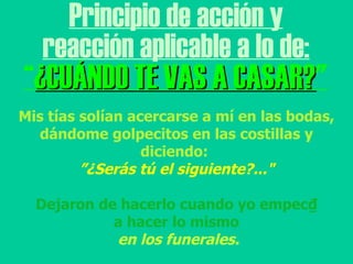 Principio de acción y reacción aplicable a lo de: “ ¿CUÁNDO TE VAS A CASAR? " Mis tías solían acercarse a mí en las bodas, dándome golpecitos en las costillas y diciendo:  ” ¿Serás tú el siguiente?..." Dejaron de hacerlo cuando yo empec₫ a hacer lo mismo en los funerales. 