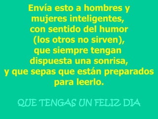 Envía esto a hombres y mujeres inteligentes,  con sentido del humor (los otros no sirven), que siempre tengan  dispuesta una sonrisa, y que sepas que están preparados para leerlo. QUE TENGAS UN FELIZ DIA 