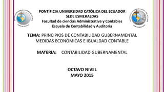 PONTIFICIA UNIVERSIDAD CATÓLICA DEL ECUADOR
SEDE ESMERALDAS
Facultad de ciencias Administrativa y Contables
Escuela de Contabilidad y Auditoria
TEMA: PRINCIPIOS DE CONTABILIDAD GUBERNAMENTAL
MEDIDAS ECONÓMICAS E IGUALDAD CONTABLE
MATERIA: CONTABILIDAD GUBERNAMENTAL
OCTAVO NIVEL
MAYO 2015
 