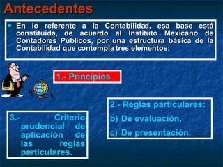 Antecedentes En lo referente a la Contabilidad, esa base está constituida, de acuerdo al Instituto Mexicano de Contadores Públicos, por una estructura básica de la Contabilidad que contempla tres elementos: 1.- Principios 2.- Reglas particulares: De evaluación, De presentación. 3.- Criterio prudencial de aplicación de las reglas particulares. 