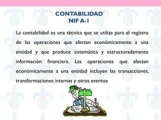 La contabilidad es una técnica que se utiliza para el registro
de las operaciones que afectan económicamente a una
entidad y que produce sistemática y estructuradamente
información financiera. Las operaciones que afectan
económicamente a una entidad incluyen las transacciones,
transformaciones internas y otros eventos
CONTABILIDAD
NIF A-1
 