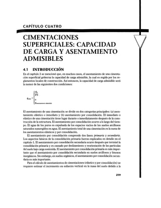 CAPÍTULO CUATRO
CIMENTACIONES
SUPERFICIALES: CAPACIDAD
DE CARGA Y ASENTAMIENTO
ADMISIBLES
,
4.1 INTRODUCCION
En el capítulo 3 se mencionó que, en muchos casos, el asentamiento de una cimenta-
ción superficial gobierna la capacidad de carga admisible, la cual es regida por los re-
glamentos locales de construcción. Así entonces, la capacidad de carga admisible será
la menor de las siguientes dos condiciones:
l
qu
FS
q.dm = o
qasentamiento admisible
El asentamiento de una cimentación se divide en dos categorías principales: (a) asen-
tamiento elástico o inmediato y (b) asentamiento por consolidación. El inmediato o
elástico de una cimentación tiene lugar durante o inmediatamente después de la cons-
trucción de la estructura. El asentamiento por consolidación ocurre a lo largo del tiem-
po. El agua de los poros es expulsada de los espacios vacíos de los suelos arcillosos
saturados sumergidos en agua. El asentamiento total de una cimentación es la suma de
los asentamientos elásticos y por consolidación.
El asentamiento por consolidación comprende dos fases: primaria y secundaria.
Los aspectos básicos de la consolidación primaria fueron explicados en detalle en el
capítulo l. El asentamiento por consolidación secundaria ocurre después que terminó la
consolidación primaria y es causado por deslizamiento y reorientación de las partículas
del suelo bajo carga sostenida. El asentamiento por consolidaciónprimaria es más impor-
tante que el asentamiento por consolidación secundaria en suelos arcillosos y limosos
inorgánicos. Sin embargo, en suelos orgánicos, el asentamiento por consolidación secun-
daria es más importante.
Para el cálculo de asentamientos de cimentaciones (elástico y por consolidación) se
requiere estimar el incremento en esfuerzo vertical en la masa del suelo debido a la
219
 