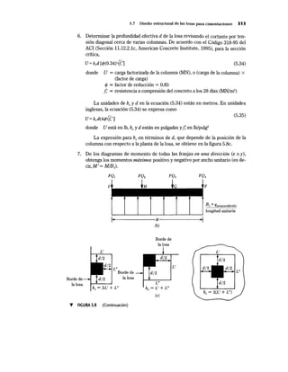 Borde
5.7 Diseño estructural de las losas para cimentaciones 313
6. Determinar la profundidad efectiva d de la losa revisando el cortante por ten-
sión diagonal cerca de varias columnas. De acuerdo con el Código 318-95 del
ACI (Sección 11.12.2.1c, American Concrete Institute, 1995), para la sección
crítica,
U= b0 d [</>(0.34)-/fct] (5.34)
donde U = carga factorizada de la columna (MN), o (carga de la columna) X
(factor de carga)
</> = factor de reducción = 0.85
¡: = resistencia a compresión del concreto a los 28 días (MN/m2) ·
La unidades debo y den la ecuación (5.34) están en metros. En unidades
inglesas, la ecuación (5.34) se expresa como
U= bod(4ffl']
(5.35)
donde U está en lb, b0 y d están en pulgadas y1: en lb/pulg2
La expresión para b0
en términos de d, que depende de la posición de la
columna con respecto a la planta de la losa, se obtiene en la figura 5.8c.
7. De los diagramas de momento de todas las franjas en una dirección (x o y),
obtenga los momentos máximos positivo y negativo por ancho unitario (es de-
cir, M'= M/B1).
1
la losa
bo = 2L' + L"
Borde de
la losa
L"
bo = L' + L"
(e)
F
B¡ 0
qprom(modificada)
longitud unitaria
L"
bo = 2(L' + L")
T FIGURA 5.8 (Continuación)
 