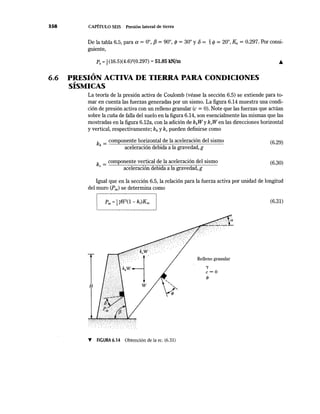 358 CAPÍTULO SEIS Presión lateral de tierra
De la tabla 6.5, para a= 0°, f3 = 90°, </> = 30° y 8 = ~ <f> = 20°, Ka = 0.297. Por consi-
guiente,
Pa =~ (16.5)(4.6)2
(0.297) =51.85 kN/m
,
6.6 PRESION ACTIVA DE TIERRA PARA CONDICIONES,
SISMICAS
La teoría de la presión activa de Coulomb (véase la sección 6.5) se extiende para to-
mar en cuenta las fuerzas generadas por un sismo. La figura 6.14 muestra una condi-
ción de presión activa con un relleno granular (e = 0). Note que las fuerzas que actúan
sobre la cuña de falla del suelo en la figura 6.14, son esencialmente las mismas que las
mostradas en la figura 6.12a, con la adición de khWy kvW en las direcciones horizontal
y vertical, respectivamente; kh y kv pueden definirse como
k _ componente horizontal de la aceleración del sismo
h - aceleración debida a la gravedad, g
(6.29)
k = componente vertical de la aceleración del sismo
" aceleración debida a la gravedad, g
(6.30)
Igual que en la sección 6.5, la relación para la fuerza activa por unidad de longitud
del muro CPae) se determina como
1H w
T FIGURA 6.14 Obtención de la ec. (6.31)
Relleno granular
'Y
c=O
</>
(6.31)
 