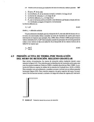 6.9 Presión activa de tierra por traslación del muro de retención. Relleno granular 367
l. El peso, W, de la cuña
2. La resultante, R, de las fuerzas normal y cortante a lo largo de ab
3. La fuerza de cohesión, C, a lo largo de ab
4. La fuerza adhesiva, Ca, a lo largo de ac
5. Pa, que es la fuerza activa actuando a una distancia nJ[ desde el fondo del mu-
ro e inclinada un ángulo orespecto a la horizontal
La fuerza adhesiva es
(6.45)
donde Ca =adhesión unitaria
Un procedimiento detallado para la evaluación de Pa está más allá del alcance de es-
te texto; los interesados deben .eonsultar un texto de mecánica de suelos para mayor
información al respecto (por ejemplo, Das, 1998). Kim y Preber (1969) proporcionaron
valores tabulados de Pal! yH2 determinados usando los principios de la teoría general de
cuñas y esos valores se dan en la tabla 6.8. En el desarrollo de los valores teóricos de la
tabla 6.8 se supuso que
Ca tan O
c=tanf/>
~ ~
6.9 PRESION ACTIVA DE TIERRA POR TRASLACION~
DEL MURO DE RETENCION. RELLENO GRANULAR
(6.46)
Bajo ciertas circunstancias, Jos muros de retención sufren traslación lateral, como
muestra la figura 6.21. Una solución para la distribución de la presión activa para este
caso fue proporcion~a por Dubrova (1963) y también descrita por Harr (1966). La so-
lución de Dubrova supone la validez de la solución de Coulomb [ecs. (6.25) y (6.26)].
Para entender este procedimiento, considere un muro vertical con un relleno granular
horizontal (figura 6.22). Para rotación respecto a la parte superior del muro, la resul-
tante R de las fuerzas normal y cortante a lo largo de la línea de rupturaAC está incli-
11 :{::.';'.:'.;·::::..:.:;.;:-.;::::•:·:.
11
11
11
11
11
11
11
11
11
11
11
11
'f FIGURA 6.21 Traslación lateral de un muro de retención
 