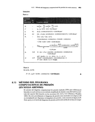 8.13 Método del diagrama computacional de presión (en suelo arenoso) 493
Solución:
Parte a
,~arnüm~~ ~,; , ' ', '· ': , , ' ., .· '', ,'' ,," ~-··:, · ·,
,r¡¡¡¡~l;,., ,,. ""Ec:. · . ·, ,;,·. ,. · ,· , ,;'"  ·, . ::s .. , ~,-,···:~.•~ ,·.,.' .:,
~ete:~i~ªli 1110. EG:!i:la(;i~lil-,}'( <¡:'ªllití!!II'J) •. .• ,' ,, · •.•· : ·:;* ··,·~ ,l' ' ', ·'1
"' ·:,, ,,
"'~ 1 • 1 " • • ' é ~ ¡ !$~~ ~ "" *' ~" = ~ )
r'
8.1
P2 8.2
tan2
( 45 - ~) = tan2
( 45-
3
:) = 0.271
Ysat -rw =127.2 - 62.4 =64.8 lb/pies3
yL1Ka = (0.108)(10.8)(0.271) = 0.316 klb/pies2
(yL1 + y'L2)K, =[(0.108)(10.8) + (0.0648)(21.6)](0.271) =0.695 klb/pie2
~P1L1 + p¡Lz + ~(p2- p¡) L2
= G)co.316)(1ü.8) + co.316)(2L6) + d)co.695- o.316)(2L6)
= 1.706 + 6.826 + 4.093 = 12.625 klb/pies
(
10.8) (21.6)
LMrespectoalalineadedragado=(l.
706) 21.6 +3 + (6·826)(10·8) + (4·093) 3
P1 12.625
= 11.58 pies
P6 8.42 4c- (yL¡ + y'L2) = (4)(0.850)- [(0.108)(10.8) + (0.0648)(21.6))
= 0.834 klb/pie2
PefJ2
+ 2p,D(L1 + L2 - 11) - 2P1(L1+ L2- l1 - zl) =O
D 8.77 0.834D2 + (2)(0.834)(D)(27)- (2)(12.625)(15.42) =O
D2 + 54D- 466.85 =O; D =7.6 pies
Parte b
De la Ec. (8.76)
F = P1 - p6D = 12.625 - (0.834)(7.6) = 6.29 Klb/pies
~
8.13 METODO DEL DIAGRAMA
COMPUTACIONAL DE PRESIÓN
(EN SUELO ARENOSO)·
El método del diagrama computacional de presión (método CPD) para tablaestacas
hincadas en suelo arenoso es un método simplificado de diseño y una alternativa al mé-
todo del soporte libre descrito en las secciones 8.9, 8.10 y 8.11 (Nataraj y Haadley,
1984). En este procedimiento el diagrama de presión neta mostrado en la figuta 8.16
es reemplazado por diagramas rectangulares de presión, como muestra la figura 8.29.
Note quePa es el ancho del diagrama de presión activa neta arriba de la línea de draga-
 