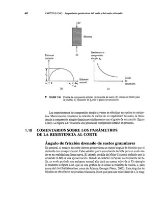 62 CAPÍTULO UNO Propiedades geotécnicas del suelo y del suelo reforzado
Esfuerzo
cortante
<Ts == O
(a)
(b)
Muestra
Resistencia a
compresión
simple, qu
Grado~....-- ________ de
saturación
(e)
V FIGURA 1.36 Prueba de compresión simple: (a) muestra de suelo; (b) circulo de Mohr para
la prueba; (e) variación de q. con e! grado de saturación
Los experimentos de compresión simple a veces se efectúan en suelos no satura-
dos. Manteniendo constante la relación de vacíos de un espécimen de suelo, la resis-
tencia a compresión simple disminuye rápidamente con el grado de saturación (figura
1.36c). La figura 1.37 muestra una prueba de compresión simple en proceso.
"1.18 COMENTARIOS SOBRE LOS PARAMETROS
DE LA RESISTENCIA AL CORTE
Ángulo de fricción drenado de suelos granulares
En general, el ensayo de corte directo proporciona un mayor ángulo de fricción que el
obtenido con ensaye triaxial. Cabe señalar que la envolvente de falla para un suelo da-
do es en realidad una línea curva. El criterio de falla de Mohr-Coulomb definido por la
ecuación (1.82) es una aproximación. Debido al carácter curvo de la envolvente de fa-
lla, un suelo probado con esfuerzo normal alto dará un menor valor de </J. Un ejemplo
lo muestra la figura 1.38, que es una gráfica de cp versus la relación de vacíos, e, para
arena del río Chattahoochee, cerca de Atlanta, Georgia (Vesic, 1963). Esos ángulos de
fricción se obtuvieron de pruebas triaxiales. Note que para una valor dado de e, la mag-
 