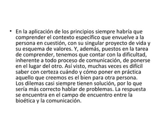 En la aplicación de los principios siempre habría que comprender el contexto específico que envuelve a la persona en cuestión, con su singular proyecto de vida y su esquema de valores. Y, además, puestos en la tarea de comprender, tenemos que contar con la dificultad, inherente a todo proceso de comunicación, de ponerse en el lugar del otro. Así visto, muchas veces es difícil saber con certeza cuándo y cómo poner en práctica aquello que creemos es el bien para otra persona. Los dilemas casi siempre tienen solución, por lo que sería más correcto hablar de problemas. La respuesta se encuentra en el campo de encuentro entre la bioética y la comunicación.  