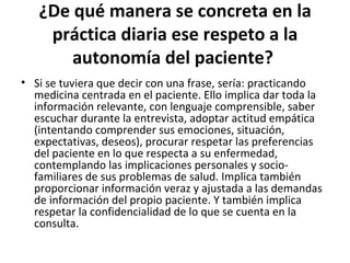 ¿De qué manera se concreta en la práctica diaria ese respeto a la autonomía del paciente?   Si se tuviera que decir con una frase, sería: practicando medicina centrada en el paciente. Ello implica dar toda la información relevante, con lenguaje comprensible, saber escuchar durante la entrevista, adoptar actitud empática (intentando comprender sus emociones, situación, expectativas, deseos), procurar respetar las preferencias del paciente en lo que respecta a su enfermedad, contemplando las implicaciones personales y socio-familiares de sus problemas de salud. Implica también proporcionar información veraz y ajustada a las demandas de información del propio paciente. Y también implica respetar la confidencialidad de lo que se cuenta en la consulta.  