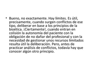 Bueno, no exactamente. Hay límites. Es útil, precisamente, cuando surgen conflictos de ese tipo, deliberar en base a los principios de la bioética. ¡Ciertamente!, cuando entran en colisión la autonomía del paciente con la obligación de no dañar del profesional y con la necesidad de gestionar unos recursos limitados resulta útil la deliberación. Pero, antes de practicar análisis de conflictos, todavía hay que conocer algún otro principio. 