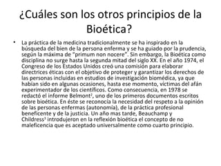 ¿Cuáles son los otros principios de la Bioética?  La práctica de la medicina tradicionalmente se ha inspirado en la búsqueda del bien de la persona enferma y se ha guiado por la prudencia, según la máxima de “primum non nocere”. Sin embargo, la Bioética como disciplina no surge hasta la segunda mitad del siglo XX. En el año 1974, el Congreso de los Estados Unidos creó una comisión para elaborar directrices éticas con el objetivo de proteger y garantizar los derechos de las personas incluidas en estudios de investigación biomédica, ya que habían sido en algunas ocasiones, hasta ese momento, víctimas del afán experimentador de los científicos. Como consecuencia, en 1978 se redactó el informe Belmont 2 , uno de los primeros documentos escritos sobre bioética. En éste se reconocía la necesidad del respeto a la opinión de las personas enfermas (autonomía), de la práctica profesional beneficente y de la justicia. Un año mas tarde, Beauchamp y Childress 3  introdujeron en la reflexión bioética el concepto de no maleficencia que es aceptado universalmente como cuarto principio.  