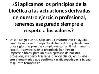 ¿Si aplicamos los principios de la bioética a las actuaciones derivadas de nuestro ejercicio profesional, tenemos asegurado siempre el respeto a los valores?   Desde luego que no. Sólo son un instrumento de ayuda, como lo son, en otro aspecto de la medicina y desde hace unos siglos, las pruebas complementarias. En el momento actual, los avances de la tecnología han hecho imprescindibles, para un buen ejercicio de nuestra profesión, el apoyo, tras la valoración clínica, en pruebas complementarias que confirmen el diagnóstico o la buena respuesta terapéutica.  