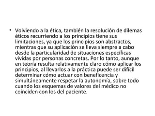 Volviendo a la ética, también la resolución de dilemas éticos recurriendo a los principios tiene sus limitaciones, ya que los principios son abstractos, mientras que su aplicación se lleva siempre a cabo desde la particularidad de situaciones específicas vividas por personas concretas. Por lo tanto, aunque en teoría resulta relativamente claro cómo aplicar los principios, al llevarlos a la práctica puede ser difícil determinar cómo actuar con beneficencia y simultáneamente respetar la autonomía, sobre todo cuando los esquemas de valores del médico no coinciden con los del paciente.  