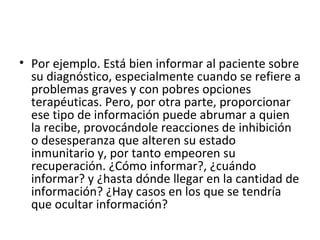 Por ejemplo. Está bien informar al paciente sobre su diagnóstico, especialmente cuando se refiere a problemas graves y con pobres opciones terapéuticas. Pero, por otra parte, proporcionar ese tipo de información puede abrumar a quien la recibe, provocándole reacciones de inhibición o desesperanza que alteren su estado inmunitario y, por tanto empeoren su recuperación. ¿Cómo informar?, ¿cuándo informar? y ¿hasta dónde llegar en la cantidad de información? ¿Hay casos en los que se tendría que ocultar información?  