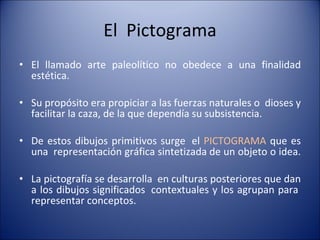 El  Pictograma El llamado arte paleolítico no obedece a una finalidad estética. Su propósito era propiciar a las fuerzas naturales o  dioses y facilitar la caza, de la que dependía su subsistencia.  De estos dibujos primitivos surge  el  PICTOGRAMA  que es una  representación gráfica sintetizada de un objeto o idea.  La pictografía se desarrolla  en culturas posteriores que dan a los dibujos significados  contextuales y los agrupan para  representar conceptos. 