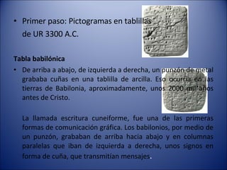 Primer paso: Pictogramas en tablillas  de UR 3300 A.C. Tabla babilónica   De arriba a abajo, de izquierda a derecha, un punzón de metal grababa cuñas en una tablilla de arcilla. Eso ocurría en las tierras de Babilonia, aproximadamente, unos 2000 mil años antes de Cristo. La llamada escritura cuneiforme, fue una de las primeras formas de comunicación gráfica. Los babilonios, por medio de un punzón, grababan de arriba hacia abajo y en columnas paralelas que iban de izquierda a derecha, unos signos en forma de cuña, que transmitían mensajes . 