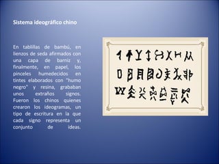 Sistema ideográfico chino  En tablillas de bambú, en lienzos de seda afirmados con una capa de barniz y, finalmente, en papel, los pinceles humedecidos en tintes elaborados con "humo negro" y resina, grababan unos extraños signos. Fueron los chinos quienes crearon los ideogramas, un tipo de escritura en la que cada signo representa un conjunto de ideas. 