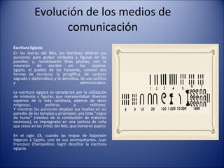 Evolución de los medios de comunicación Escritura Egipcia   En las tierras del Nilo, los hombres afilaron sus punzones para grabar símbolos y figuras en las paredes; y, revolotearon finas plumas, con la intención de escribir en los papiros. Egipto, el pueblo de los Faraones, conoció dos formas de escritura: la jeroglífica, de carácter sagrado y diplomático; y la demótica, de uso político y administrativo. La escritura egipcia se caracterizó por la utilización de símbolos y figuras, que representaban diversos aspectos de la vida cotidiana, además de ideas religiosas, políticas y militares. Y mientras los punzones dejaban sus huellas en las paredes de los templos y pirámides; una tinta "negro de humo" (residuo de la combustión de materias resinosas), se impregnaba en una corteza de caña que crece en las orillas del Nilo, que llamaron papiro. En el siglo XX, cuando las tropas de Napoleón llegaron a Egipto, uno de sus acompañantes, Juan Francisco Champollion, logró descifrar la escritura egipcia. 