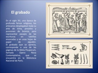 El grabado  En el siglo XV, una época de profundo fervor religioso, los artesanos desplegaban toda su arte de tinta, pinceles y punzones de bronce, para representar pasajes de las escrituras en tablillas enceradas y en unas hojas de papel de algodón. El grabado que se aprecia, corresponde a una de las páginas de la Biblia Peuperum, llamada Opera Nova Contemplativa, que se encuentra en la Biblioteca Nacional de París. 