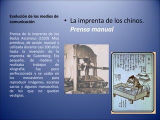 Evolución de los medios de comunicación La imprenta de los chinos.  Prensa manual Prensa de la imprenta de Jos Badus Ascensius (1520). Muy primitiva, de acción manual y utilizada durante casi 200 años hasta la invención de la imprenta de Gutenberg. Era pequeña, de madera y realizaba trabajos de xilografía; fue poco perfeccionada y se usaba en los monasterios para reproducir imágenes, escenas sacras y algunos manuscritos, de los que no quedan vestigios. 