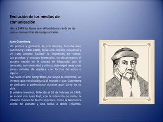 Evolución de los medios de comunicación Hasta 1449 los libros eran difundidos a través de las copias manuscritas de monjes y frailes. Juan Gutenberg   Un platero y grabador de oro alemán, llamado Juan Gutenberg (1400-1468), tenía una extraña inquietud y un raro anhelo: facilitar la impresión de textos. Las pruebas y ensayos frustrados, no desanimaron al platero nacido en la ciudad de Maguncia; por el contrario, con tenacidad y ahínco, éste logró crear unas piezas móviles de madera, con formas de letras o signos. Así nació el arte tipográfico. Así surgió la imprenta, un invento que revolucionaría al mundo y que Gutenberg se dedicaría a perfeccionar durante gran parte de su vida. El célebre inventor, fallecido el 26 de febrero de 1468, se asoció con Juan Fust, con la intención de iniciar la difusión masiva de textos impresos, como la Gramática Latina de Donato y una Biblia a doble columna. 