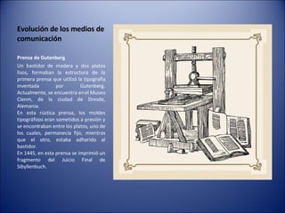 Evolución de los medios de comunicación Prensa de Gutenberg   Un bastidor de madera y dos platos lisos, formaban la estructura de la primera prensa que utilizó la tipografía inventada por Gutenberg. Actualmente, se encuentra en el Museo Clenm, de la ciudad de Dresde, Alemania. En esta rústica prensa, los moldes tipográficos eran sometidos a presión y se encontraban entre los platos, uno de los cuales, permanecía fijo, mientras que el otro, estaba adherido al bastidor. En 1445, en esta prensa se imprimió un fragmento del Juicio Final de Sibyllenbuch. 