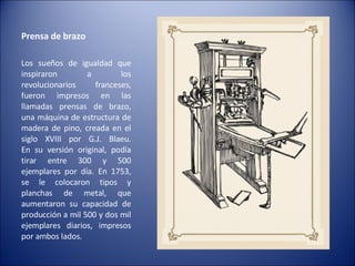 Prensa de brazo  Los sueños de igualdad que inspiraron a los revolucionarios franceses, fueron impresos en las llamadas prensas de brazo, una máquina de estructura de madera de pino, creada en el siglo XVIII por G.J. Blaeu. En su versión original, podía tirar entre 300 y 500 ejemplares por día. En 1753, se le colocaron tipos y planchas de metal, que aumentaron su capacidad de producción a mil 500 y dos mil ejemplares diarios, impresos por ambos lados. 