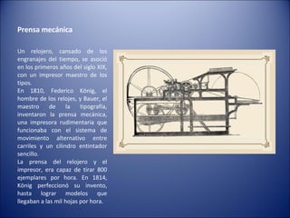 Prensa mecánica  Un relojero, cansado de los engranajes del tiempo, se asoció en los primeros años del siglo XIX, con un impresor maestro de los tipos. En 1810, Federico König, el hombre de los relojes, y Bauer, el maestro de la tipografía, inventaron la prensa mecánica, una impresora rudimentaria que funcionaba con el sistema de movimiento alternativo entre carriles y un cilindro entintador sencillo. La prensa del relojero y el impresor, era capaz de tirar 800 ejemplares por hora. En 1814, König perfeccionó su invento, hasta lograr modelos que llegaban a las mil hojas por hora. 