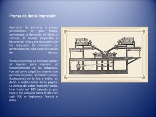 Prensa de doble impresión  Aparecían las primeras empresas periodísticas de gran tirada, aumentaba la demanda de libros y revistas. El mundo empezaba a llenarse de tinta y era necesario que las máquinas de impresión se perfeccionaran, para saciar las ansias de lectura. En esa coyuntura, se tuvo que aguzar el ingenio para mejorar el funcionamiento de las máquinas. Fue así como surgió un sistema que permitía imprimir, al mismo tiempo, ilustraciones en la tira y retira, es decir, a ambos lados de la página. La prensa de doble impresión podía tirar hasta mil 800 ejemplares por hora y fue utilizada hasta finales del siglo XIX, en Inglaterra, Francia e Italia. 