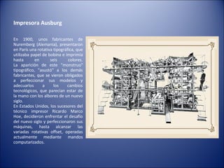 Impresora Ausburg  En 1900, unos fabricantes de Nuremberg (Alemania), presentaron en París una rotativa tipográfica, que utilizaba papel de bobina e imprimía hasta en seis colores. La aparición de este "monstruo" tipográfico, "asustó" a los demás fabricantes, que se vieron obligados a perfeccionar sus modelos y adecuarlos a los cambios tecnológicos, que parecían estar de la mano con los albores de un nuevo siglo. En Estados Unidos, los sucesores del técnico impresor Ricardo Marco Hoe, decidieron enfrentar el desafío del nuevo siglo y perfeccionaron sus máquinas, hasta alcanzar las variadas rotativas offset, operadas actualmente mediante mandos computarizados. 