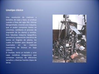 Linotipo clásico  Una revolución de matrices y teclados, de cajas y tipos, se produjo cuando a fines del siglo XIX, Ottmar Mergenthaler, inventó una máquina, que al poder componer textos en columnas, cambiaría el proceso de impresión de los diarios y revistas. Esta fabulosa máquina tipográfica, permitía la composición mecánica de textos en lingotes de plomo, los cuales se fundían para después ser inyectados en las matrices (caracteres de bronce en bajo relieve). El linotipo, tenía un teclado y unas cajas metálicas (magazines) que contenían matrices de diferentes tamaños y diversas fuentes (tipos de letra). 