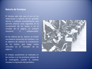Batería de linotipos  El tiempo vale más que el oro en las redacciones y talleres de los grandes diarios y cualquier procedimiento que permita ahorrar unos segundos en la composición de los textos o en el armado de la página, es siempre necesario e indispensable. En los talleres de los  diarios, se instaló una batería (conjunto) de linotipos, con el objetivo de acelerar la composición de los textos, que luego serían utilizados en el "armado" de las páginas. El trabajo usualmente se realizaba en las noches o en los primeros atisbos de la madrugada, cuando la rotativa iniciaba la impresión del periódico. 