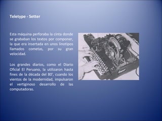 Teletype - Setter  Esta máquina perforaba la cinta donde se grababan los textos por componer, la que era insertada en unos linotipos llamados cometas, por su gran velocidad. Los grandes diarios, como el Diario Oficial El Peruano, la utilizaron hasta fines de la década del 80', cuando los vientos de la modernidad, impulsaron el vertiginoso desarrollo de las computadoras. 