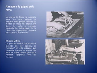 Armadura de página en la rama  Un marco de hierro se colocaba sobre una mesa rodante. Lo llamaban rama, porque contenía los moldes de todas las páginas del diario, las cuales se armaban siguiendo las indicaciones de la "pauta de diagramación", enviada por la jefatura de redacción. Máquina Ludlow   Los grandes titulares que atraían la atención de los lectores, se "armaban" en esta máquina que componía lingotes de plomo con letras de mayor tamaño (puntaje) y variedad tipográfica que los linotipos. 