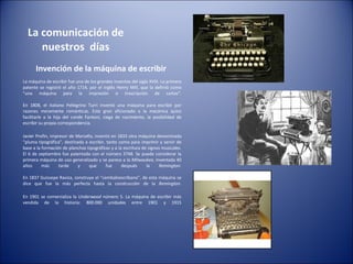 La comunicación de nuestros  días Invención de la máquina de escribir  La máquina de escribir fue uno de los grandes inventos del siglo XVIII. La primera patente se registró el año 1714, por el inglés Henry Mill, que la definió como “una máquina para la impresión o trascripción de cartas”. En 1808, el italiano Pellegrino Turri inventó una máquina para escribir por razones meramente románticas. Este gran aficionado a la mecánica quiso facilitarle a la hija del conde Fantoni, ciega de nacimiento, la posibilidad de escribir su propia correspondencia. Javier Profin, impresor de Marsella, inventó en 1833 otra máquina denominada “pluma tipográfica”, destinada a escribir, tanto como para imprimir y servir de base a la formación de planchas tipográficas y a la escritura de signos musicales. El 6 de septiembre fue patentada con el número 3748. Se puede considerar la primera máquina de uso generalizado y se parece a la  Milwaukee , inventada 40 años más tarde y que fue después la  Remington . En 1837 Guissepe Raviza, construye el “cembaloescribano”, de esta máquina se dice que fue la más perfecta hasta la construcción de la  Remington . En 1901 se comercializa la  Underwood  número 5. La máquina de escribir más vendida de la historia: 800.000 unidades entre 1901 y 1915 