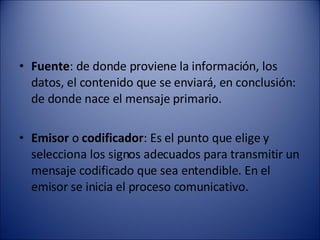 Fuente : de donde proviene la información, los datos, el contenido que se enviará, en conclusión: de donde nace el mensaje primario.  Emisor  o  codificador : Es el punto que elige y selecciona los signos adecuados para transmitir un mensaje codificado que sea entendible. En el emisor se inicia el proceso comunicativo.  