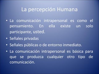 La percepción Humana La comunicación intrapersonal es como el pensamiento. En ella existe un solo participante,  usted. Señales privadas Señales públicas o de entorno inmediato. La comunicación intrapersonal es básica para que se produzca cualquier otro tipo de comunicación. 