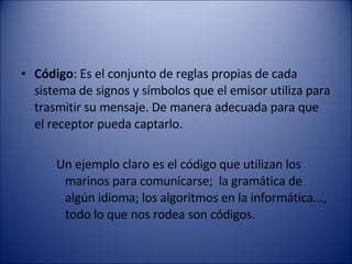 Código : Es el conjunto de reglas propias de cada sistema de signos y símbolos que el emisor utiliza para trasmitir su mensaje. De manera adecuada para que el receptor pueda captarlo.  Un ejemplo claro es el código que utilizan los marinos para comunicarse;  la gramática de algún idioma; los algoritmos en la informática...,  todo lo que nos rodea son códigos. 