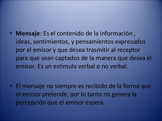 Mensaje : Es el contenido de la información , ideas, sentimientos, y pensamientos expresados por el emisor y que desea trasmitir al receptor para que sean captados de la manera que desea el emisor. Es un estímulo verbal o no verbal. El mensaje no siempre es recibido de la forma que el emisor pretende, por lo tanto no genera la percepción que el emisor espera. 