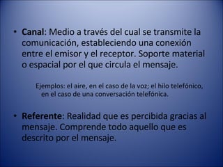 Canal : Medio a través del cual se transmite la comunicación, estableciendo una conexión entre el emisor y el receptor. Soporte material o espacial por el que circula el mensaje.  Ejemplos: el aire, en el caso de la voz; el hilo telefónico, en el caso de una conversación telefónica.  Referente : Realidad que es percibida gracias al mensaje. Comprende todo aquello que es descrito por el mensaje.  