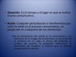 Situación : Es el tiempo y el lugar en que se realiza el acto comunicativo.  Ruido : Cualquier perturbación o interferencia que sufre la señal en el proceso comunicativo, se puede dar en cualquiera de sus elementos.  Son las distorsiones del sonido en la conversación, o la distorsión de la imagen de la televisión, la alteración de la escritura en un viaje, la afonía del hablante, la sordera del oyente, la ortografía defectuosa, la distracción del receptor, el alumno que no atiende aunque esté en silencio.  