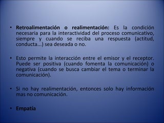 Retroalimentación o realimentación:  Es la condición necesaria para la interactividad del proceso comunicativo, siempre y cuando se reciba una respuesta (actitud, conducta...) sea deseada o no.  Esto permite la interacción entre el emisor y el receptor. Puede ser positiva (cuando fomenta la comunicación) o negativa (cuando se busca cambiar el tema o terminar la comunicación).  Si no hay realimentación, entonces solo hay información mas no comunicación.  Empatía 