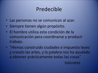 Predecible Las personas no se comunican al azar. Siempre tienen algún propósito. El hombre utiliza esta condición de la comunicación para coordinarse y producir trabajo.  “ Hemos construido ciudades e impuesto leyes y creado las artes, y la palabra nos ha ayudado a obtener prácticamente todas las cosas” Isócrates  